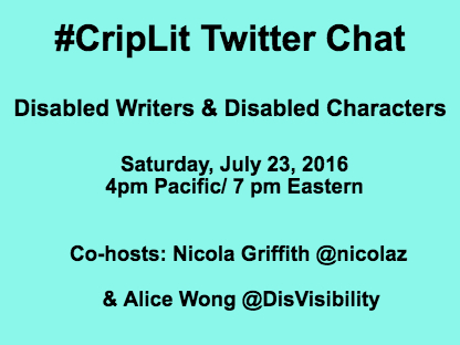 Light blue image with black text: #CripLit Twitter Chat Disabled Writers & Disabled Characters Co-hosts: Nicola Griffith @nicolaz & Alice Wong @DisVisibility Saturday, July 23, 2016 4pm Pacific/ 7 pm Eastern
