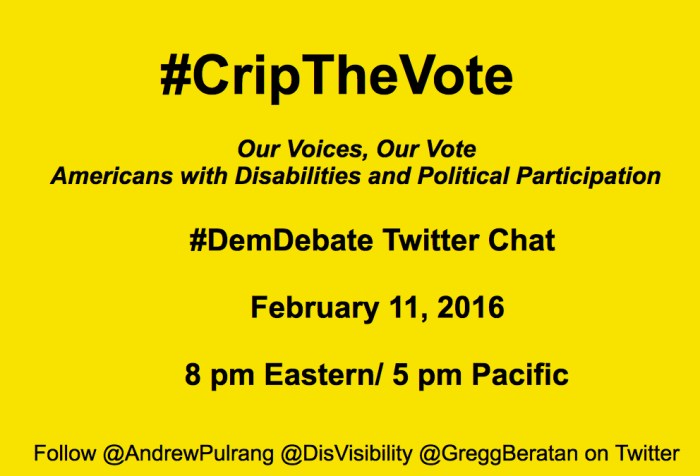 Bright yellow image with black text centered that reads: "#CripTheVote Twitter Chat: Our Voices, Our Vote Americans with Disabilities and Political Participation. T #DemDebate Twitter Chat February 11, 2016, 8 pm Eastern/ 5 pm Pacific Follow @AndrewPulrang @DisVisibility @GreggBeratan on Twitter"