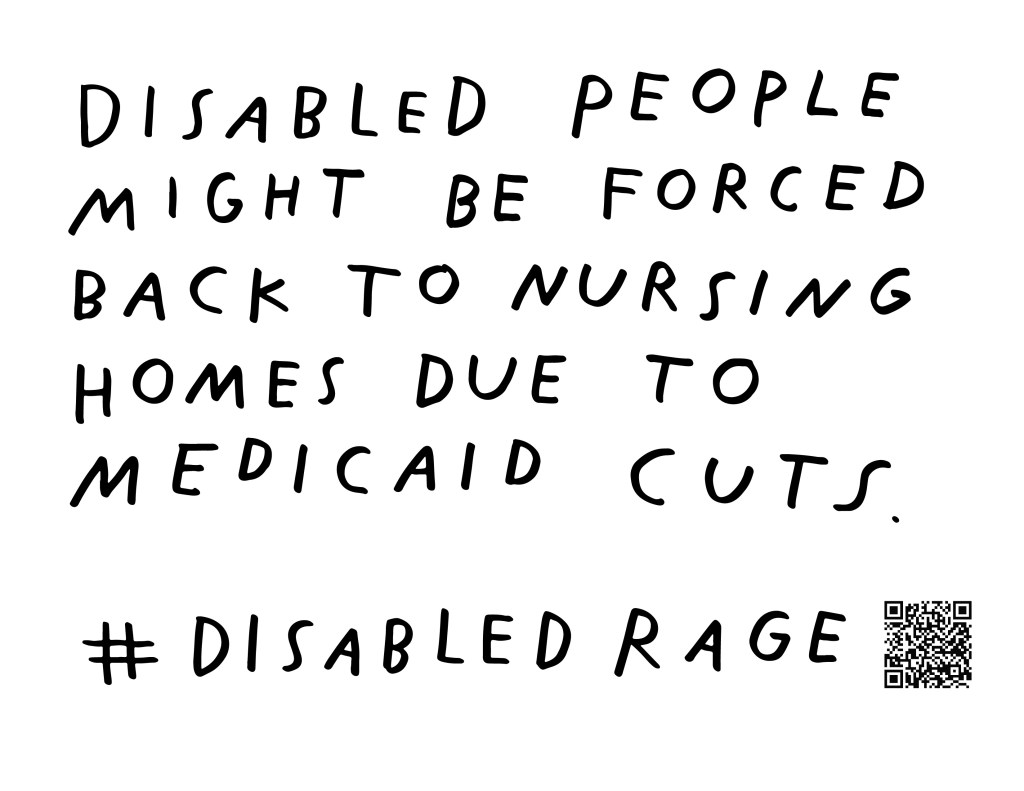 Graphic by Finnegan Shannon with a white background and black text. Below is a QR code and hashtag #DisabledRage. Text reads, DISABLED PEOPLE MIGHT BE FORCED BACK TO NURSING HOMES DUE TO MEDICAID CUTS