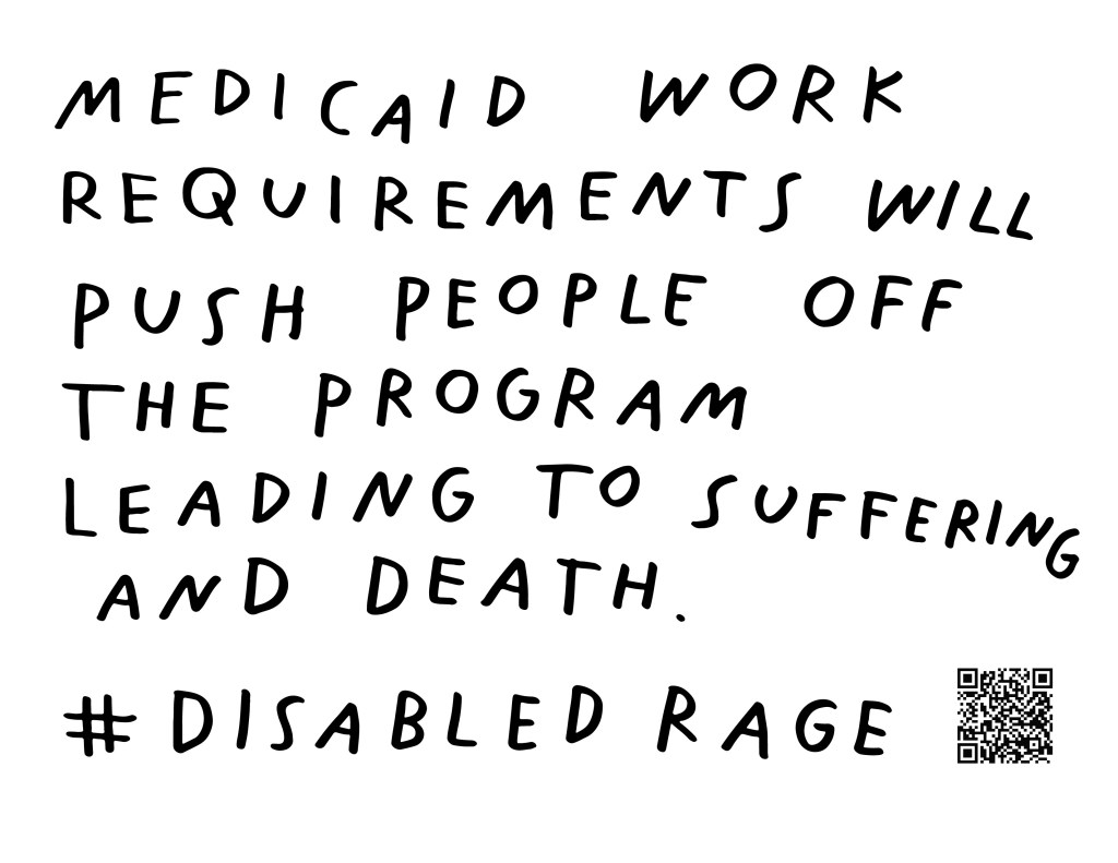 Graphic by Finnegan Shannon with a white background and black text. Below is a QR code and hashtag #DisabledRage. Text reads, MEDICAID WORK REQUIREMENTS WILL FORCE PEOPLE OFF THE PROGRAM LEADING TO SUFFERING AND DEATH