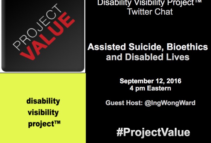A rectangular shaped graphic. The right half of the image has a black background and white text that reads: Disability Visibility Project™ Twitter Chat Assisted Suicide, Bioethics, and Disabled Lives September 12, 2016 4 pm Eastern Guest Host: @IngWongWard #ProjectValue. On the upper left-hand quadrant is a dark gray square with the logo that reads Project Value going in diagonal. The word 'PROJECT' is light gray and the word 'VALUE' is red. In the lower left-hand quadrant is a bright yellow square with the words 'disability visibility project™' in black with each word below the other.
