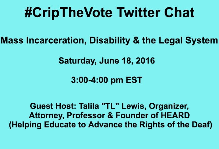 Graphic in light blue with black text centered that reads: #CripTheVote Twitter Chat Mass Incarceration, Disability & the Legal  System Saturday, June 18, 2016 3:00-4:00 pm EST Guest Host: Talila "TL" Lewis, Organizer, Attorney, Professor & Founder of HEARD (Helping Educate to Advance the Rights of the Deaf)