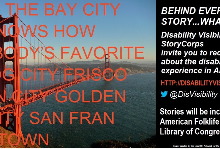 On the left half of the image is a photo of the Golden Gate Bride with the following text superimposed over the image: CITY BY THE BAY CITY THAT KNOWS HOW EVERYBODY’S FAVORITE CITY FOG CITY FRISCO GOLDEN CITY GOLD GATE CITY SAN FRAN SHAKY TOWN. On the right half of the image, text behind a black background. The text reads: BEHIND EVERY NAME IS A STORY…WHAT'S YOURS? Disability Visibility Project & StoryCorps invites you to record your story about the disability experience in America. http://disabilityvisibilityproject.com @DisVisibility #DisabilityVisibility Stories will be included in the American Folk Life Center at the Library of Congress