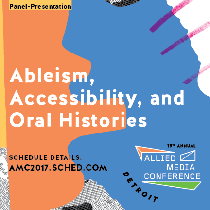 A graphic that has shapes and lines in orange, blue, and a bit of purple. On the top it says “Panel presentation” and in the center it reads “Ableism, accessibility, and oral histories” in bold white text. On the bottom right is the logo for the Allied Media Conference, and on the bottom left it says “schedule details amc2017.sched.com”