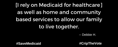 A graphic with a black background. At the lower left and right-hand corners are the hashtags: #SaveMedicaid #CripTheVote. In white text in the center of the graphic: “[I rely on Medicaid for healthcare] as well as home and community based services to allow our family to live together.” -- Debbie H.