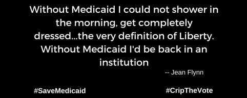 A graphic with a black background. At the lower left and right-hand corners are the hashtags: #SaveMedicaid #CripTheVote. In white text in the center of the graphic: “Without Medicaid I could not shower in the morning, get completely dressed...the very definition of Liberty. Without Medicaid I'd be back in an institution. -- Jean Flynn