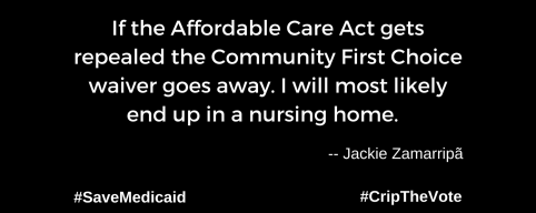 A graphic with a black background. At the lower left and right-hand corners are the hashtags: #SaveMedicaid #CripTheVote. In white text in the center of the graphic: “If the Affordable Care Act gets repealed the Community First Choice waiver goes away. I will most likely end up in a nursing home.” -- Jackie Zamarripã