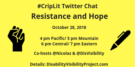 Graphic with yellow background and an illustration of a fist raised in protest in black on the left and a black pen on the right. Text in the middle: #CripLit Twitter Chat, Resistance and Hope, October 28, 2018, 4 pm Pacific/ 5 pm Mountain/ 6 pm Central/ 7 pm Eastern, Co-hosts @nicolaz & @DisVisibility, Details: DisabilityVisibilityProject.com