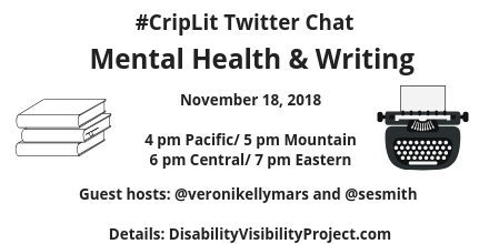 Graphic with a white background and an illustration of a stack of 3 books on the right and a typewriter on the left. In black text: #CripLit Twitter Chat, Mental Health & Writing, November 18, 2018, 4 pm Pacific/ 5 pm Mountain/ 6 pm Central/ 7 pm Eastern, Guest hosts: @veronikellymars and @sesmith, Details: DisabilityVisibilityProject.com