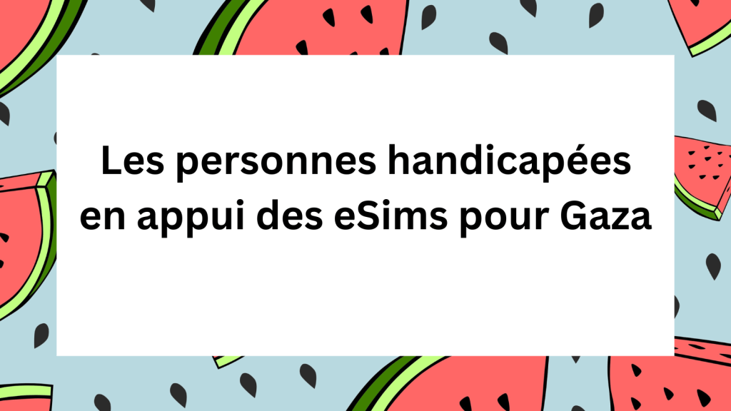 Une illustration sur fond bleu clair qui présente des morceaux de pastèque coupés en formes triangulaires et des graines de pastèque. Au centre sur un carré blanc, le texte « Les personnes handicapées en appui des eSims pour Gaza » est inscrit. Graphic with a border around it that has slices of watermelons. In the center is French text, "Les personnes handicapées en appui des eSims pour Gaza"