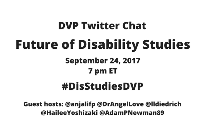 Image description: graphic with a white background with black text: DVP Twitter Chat, Future of Disability Studies, September 24, 2017, 7 pm ET, #DisStudiesDVP Guest hosts: @anjalifp @DrAngelLove @lldiedrich @HaileeYoshizaki @AdamPNewman89