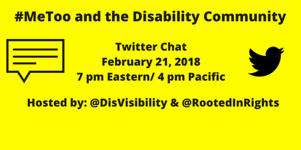 Image description: graphic with a yellow background and text in black that says “#MeToo and the Disability Community, Twitter Chat, February 21, 2018, 7 pm Eastern/ 4 pm Pacific, Hosted by @DisVisibility & @RootedInRights.” On the right is the illustration of a small black bird, the icon for Twitter, on the left is an illustration of a caption box with lines.