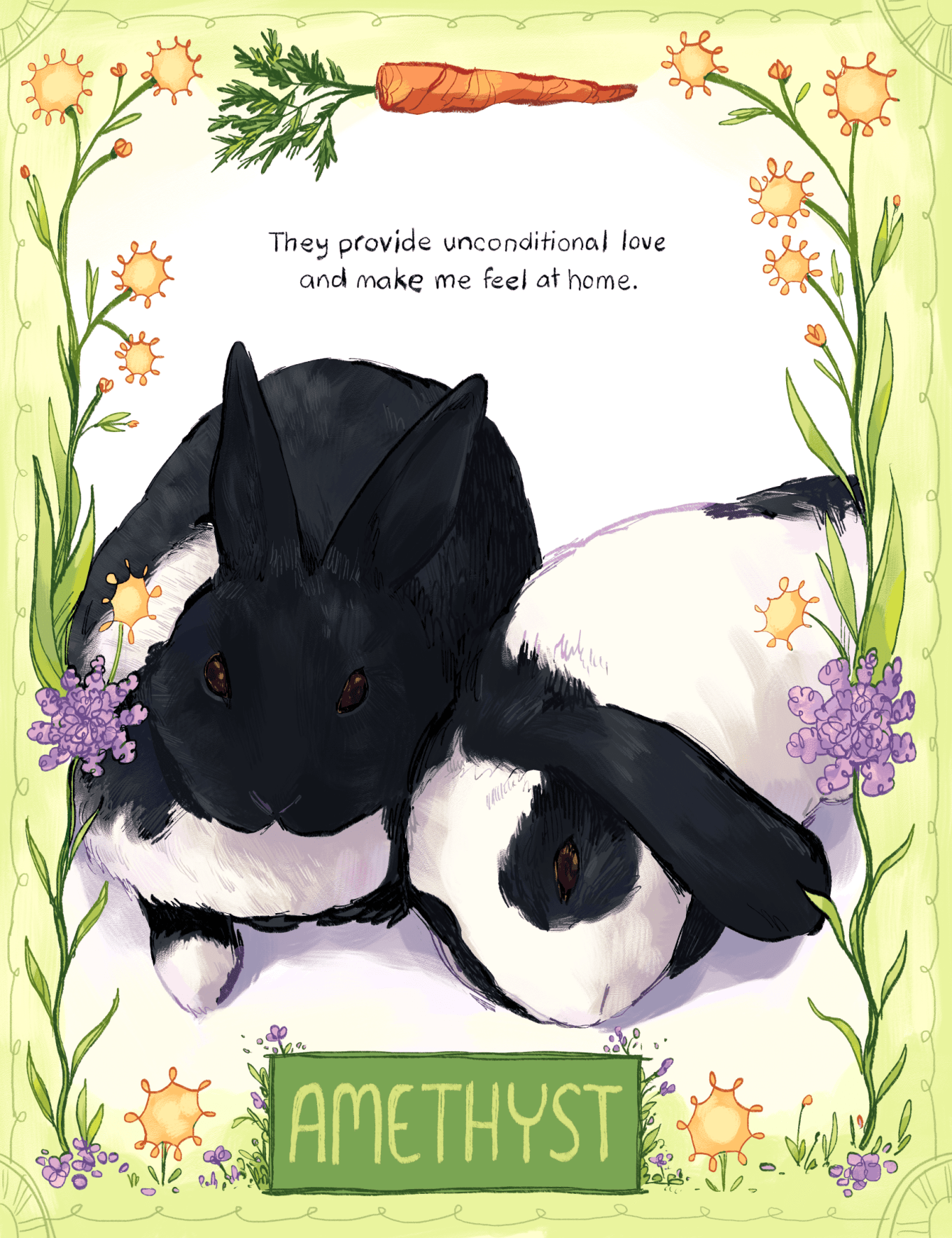 An illustration by Ashanti Fortson of two black-and-white-colored rabbits that are relaxing together. One has ears that stand upright, while the other has flopped ears. The illustration of the rabbits is framed by an illustrated border, composed of different stylized plants and decorative linework. There are dense-looking, purple flowers along the sides of the border, as well as yellow dandelions. At the top of the image, the border incorporates an orange carrot with its leaves still attached. Above the rabbits, a handwritten quote reads, "They provide unconditional love and make me feel at home." At the bottom of the image, a rectangular, green plaque contains the name "Amethyst" in pastel green capital letters.