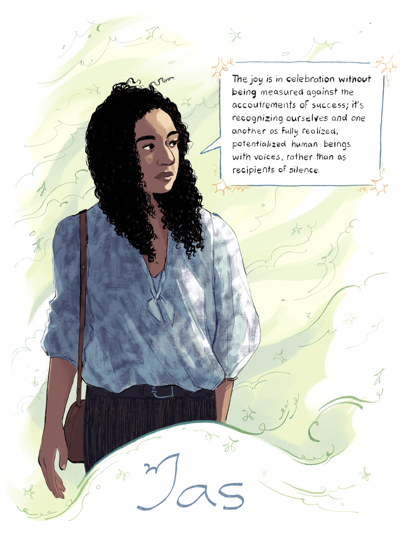 An illustration by Ashanti Fortson of Jas, a brown-skinned Black and East Asian person standing in the breeze, cropped around the mid-thigh. Jas is looking to the right, in the direction of the breeze, and has a calm, contemplative expression. Strong rim lighting is cast along the right side of their face and shirt. They have long, very curly hair, which is blowing gently in the breeze. They are wearing a loose, light blue, patterned shirt tied in the middle, a dark belt, dark pants, and a brown purse on their shoulder. Around them, soft green swirls of wind sit on a lighter green, painted backdrop, which swirls into the white background of the image. Near the top-right, a hand-drawn rectangular speech bubble, pointing to Jas' face and decorated with stars, contains a hand-lettered quote: "The joy is in celebration without being measured against the accoutrements of success; it's recognizing ourselves and one another as fully realized, potentialized human beings with voices, rather than as recipients of silence." At the bottom of the image, the name "Jas" is written.