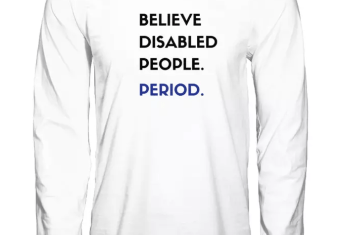 Long white-sleeved t-shirt with the each of the following words on top of one another in rows: BELIEVE DISABLED PEOPLE. PERIOD. All the text is black except for PERIOD which is dark blue.