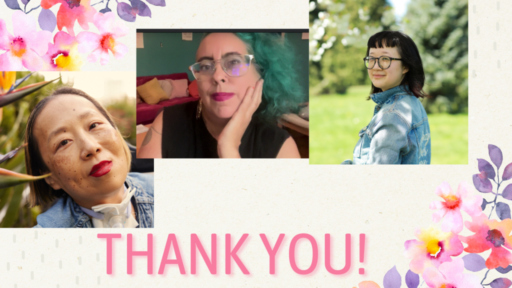 Graphic with a beige background and delicate pink and purple flowers on the upper left and lower right corners. At the bottom in large print, THANK YOU! 3 photos from left to right: Alice, an Asian American disabled woman with a tracheostomy at her neck. She is smiling with her head tilted toward some bird of paradise plants, Leah, a mixed-race Sri Lankan and white nonbinary femme in their late 40s with teal curly hair, sand color skin and big metal glasses, looks contemplatively and with a slight smile at the viewer. Their hair matches the teal wall behind them, and their dark hot pink lipstick matches the hot pink velvet couch heaped with cushions behind them. They wear a black t shirt with the sleeves cut off and a gold hoop earring that reads “Burn It Down,” one double spiral tattoo is visible on their right shoulder (taken September 2024), and Jane, a person with pale-tan skin with her body away from the camera but her face smiling towards it. She’s wearing a blue jean jacket that reads “Nobody Loves You” in the back, embroidered in white calligraphy. Her hair is nearly shoulder-length with dark red highlights at the end and she’s wearing large round black-gray glasses. The background is a park during the day-time. Photo credit: Joy Gyamfi.