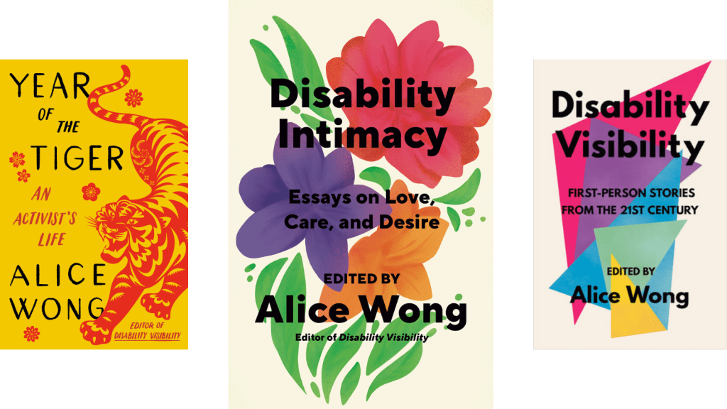 Three images from left to right: Book cover for Year of the Tiger: An Activist’s Life with a marigold yellow background. On the right side is an illustration of a crouching tiger in red in the style of Chinese paper cuttings with delicate cutouts in various shapes giving form and definition to the tiger. The tiger has a fierce expression, eyes and jaws wide open, teeth bared. The tiger has large paws with four claws extended. On the left in black large text YEAR OF THE TIGER at the top and ALICE WONG below. In the center in smaller red text AN ACTIVIST’S LIFE and in the lower right corner EDITOR OF DISABILITY VISIBILITY. Small, delicate red flowers are sprinkled throughout. Book cover by Madeline Partner. In the center, Light beige background with a red flower on top, green leaves on both sides, underneath that flower is a purple one and right next to the purple is an orange flower. Under the purple and orange flowers are stems. Overlaid on top of the flowers in black bold letters: Disability Intimacy Essays on Love, Care, and Desire Edited by Alice Wong, Editor of Disability Visibility. Book cover by Madeline Partner. On the right, a book titled ‘Disability Visibility: First Person Stories from the 21st Century Edited by Alice Wong’ the book cover has overlapping triangles in a variety of bright colors with black text overlaying them and an off-white background. Book cover by Madeline Partner.