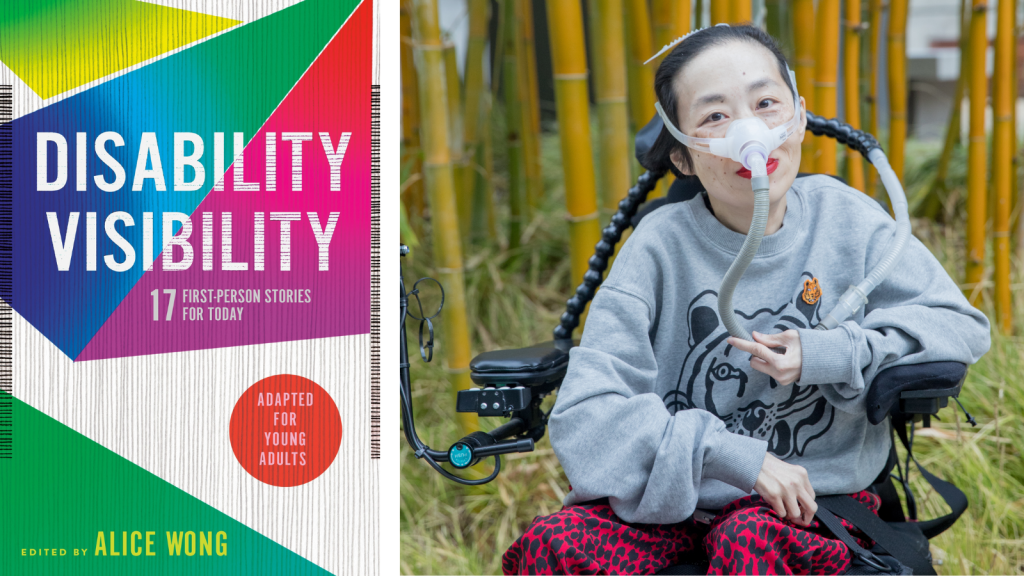 [left] Book jacket designed by Angela Carlino of DISABILITY VISIBILITY: 17 First-Person Stories for Today adapted for young readers edited by Alice Wong. The cover has thin vertical gray lines with overlapping geometric shapes in green, blue, magenta, yellow and purple. [right] Photo of Alice Wong, an Asian American disabled woman with a mask over her nose attached to a tube for her ventilator. She is in a power wheelchair and wearing a gray sweatshirt with a tiger and leopard-print red and black pants. Behind her are bamboo trees. Credit: Eddie Hernandez Photography